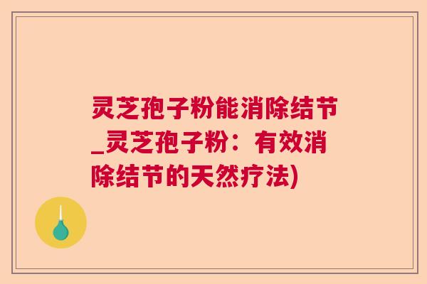 灵芝孢子粉能消除结节_灵芝孢子粉：有效消除结节的天然疗法)