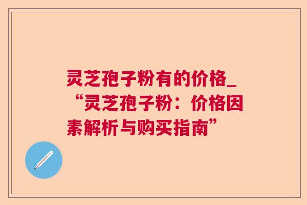 灵芝孢子粉有的价格_“灵芝孢子粉：价格因素解析与购买指南”
