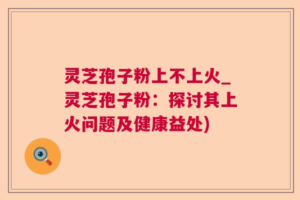 灵芝孢子粉上不上火_灵芝孢子粉：探讨其上火问题及健康益处)