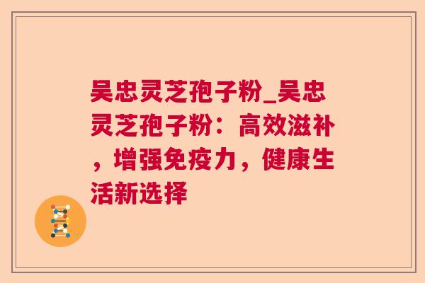 吴忠灵芝孢子粉_吴忠灵芝孢子粉：高效滋补，增强免疫力，健康生活新选择