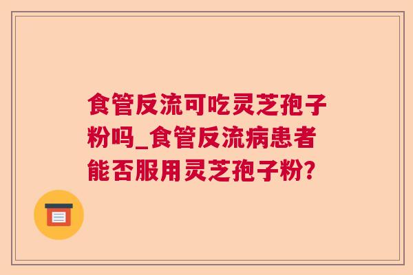 食管反流可吃灵芝孢子粉吗_食管反流患者能否服用灵芝孢子粉? 食管反流可吃灵芝孢子粉吗_食管反流患者能否服用灵芝孢子粉?