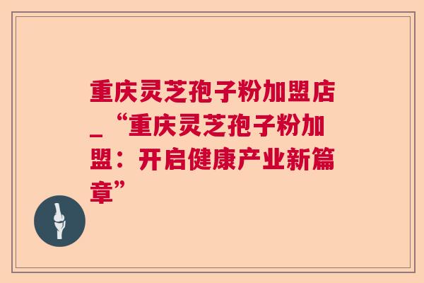 重庆灵芝孢子粉加盟店_“重庆灵芝孢子粉加盟:开启健康产业新篇章” 重庆灵芝孢子粉加盟店_“重庆灵芝孢子粉加盟:开启健康产业新篇章”
