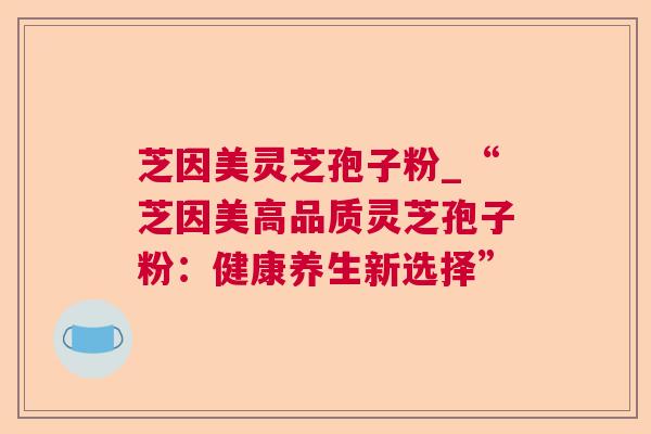 芝因美灵芝孢子粉_“芝因美高品质灵芝孢子粉:健康养生新选择” 芝因美灵芝孢子粉_“芝因美高品质灵芝孢子粉:健康养生新选择”