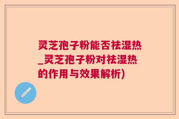 灵芝孢子粉能否祛湿热_灵芝孢子粉对祛湿热的作用与效果解析) 灵芝孢子粉能否祛湿热_灵芝孢子粉对祛湿热的作用与效果解析)