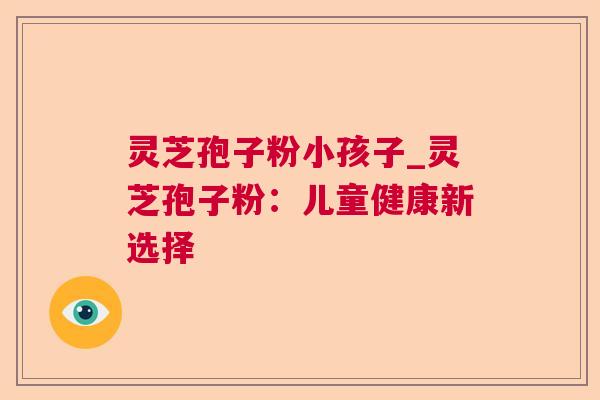 灵芝孢子粉小孩子_灵芝孢子粉:儿童健康新选择 灵芝孢子粉小孩子_灵芝孢子粉:儿童健康新选择