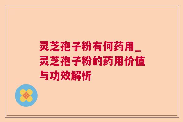 灵芝孢子粉有何药用_灵芝孢子粉的药用价值与功效解析