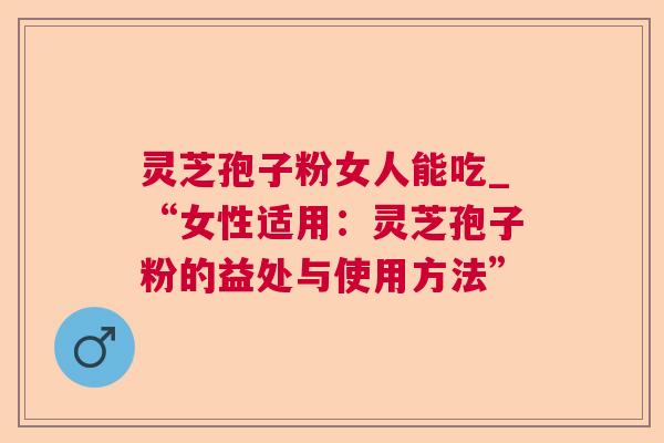 灵芝孢子粉女人能吃_“女性适用：灵芝孢子粉的益处与使用方法”