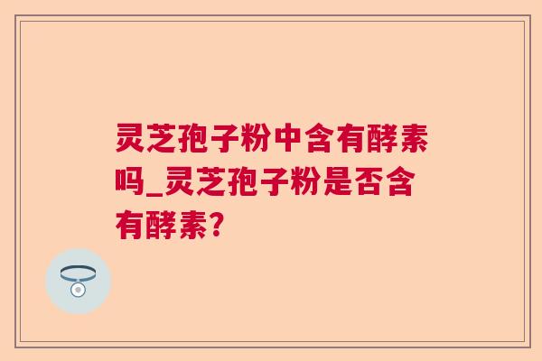 灵芝孢子粉中含有酵素吗_灵芝孢子粉是否含有酵素？