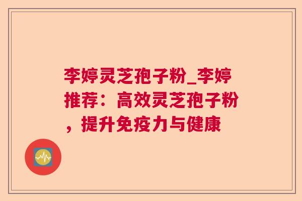 李婷灵芝孢子粉_李婷推荐：高效灵芝孢子粉，提升免疫力与健康
