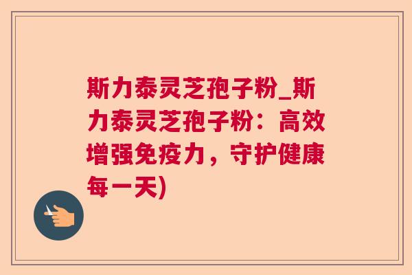 斯力泰灵芝孢子粉_斯力泰灵芝孢子粉：高效增强免疫力，守护健康每一天)