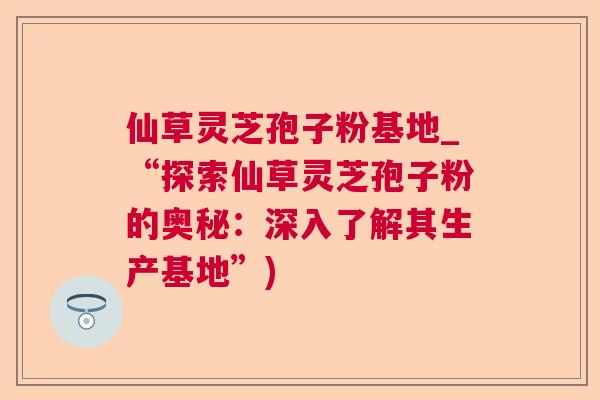 仙草灵芝孢子粉基地_“探索仙草灵芝孢子粉的奥秘：深入了解其生产基地”)