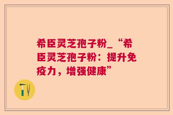 希臣灵芝孢子粉_“希臣灵芝孢子粉：提升免疫力，增强健康”