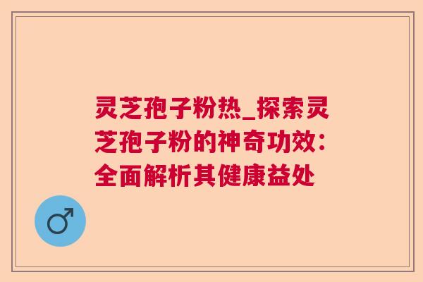 灵芝孢子粉热_探索灵芝孢子粉的神奇功效：全面解析其健康益处