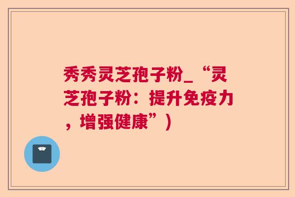 秀秀灵芝孢子粉_“灵芝孢子粉：提升免疫力，增强健康”)