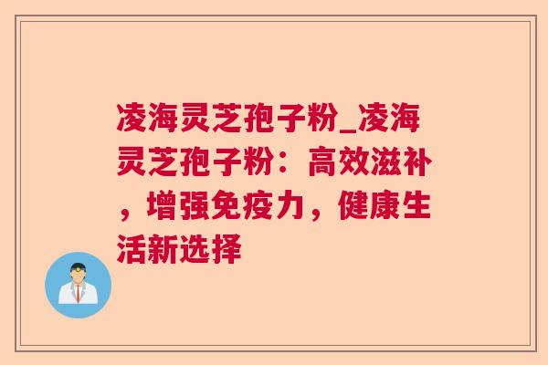 凌海灵芝孢子粉_凌海灵芝孢子粉:高效滋补,增强免疫力,健康生活新选择 凌海灵芝孢子粉_凌海灵芝孢子粉:高效滋补,增强免疫力,健康生活新选择