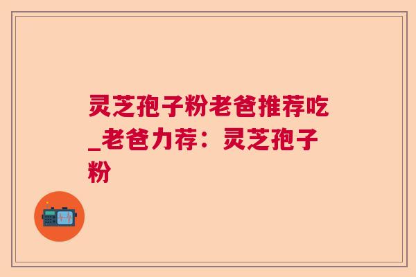 灵芝孢子粉老爸推荐吃_老爸力荐:灵芝孢子粉 灵芝孢子粉老爸推荐吃_老爸力荐:灵芝孢子粉