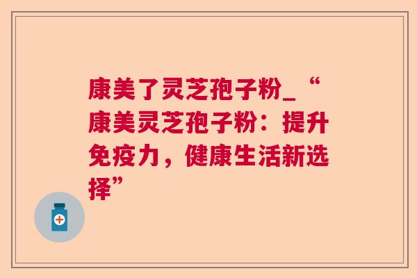 康美了灵芝孢子粉_“康美灵芝孢子粉：提升免疫力，健康生活新选择”