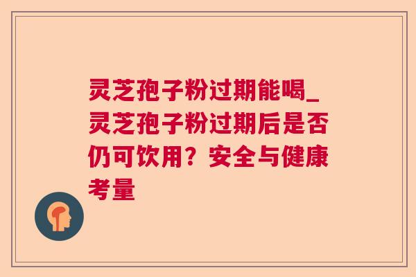 灵芝孢子粉过期能喝_灵芝孢子粉过期后是否仍可饮用？安全与健康考量