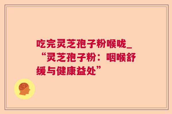 吃完灵芝孢子粉喉咙_“灵芝孢子粉：咽喉舒缓与健康益处”