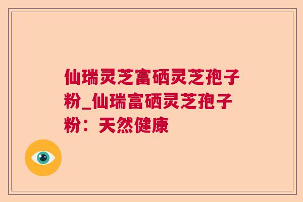 仙瑞灵芝富硒灵芝孢子粉_仙瑞富硒灵芝孢子粉：天然健康
