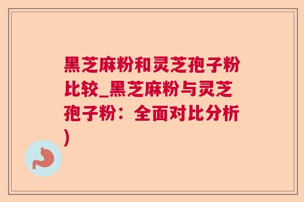 黑芝麻粉和灵芝孢子粉比较_黑芝麻粉与灵芝孢子粉：全面对比分析)