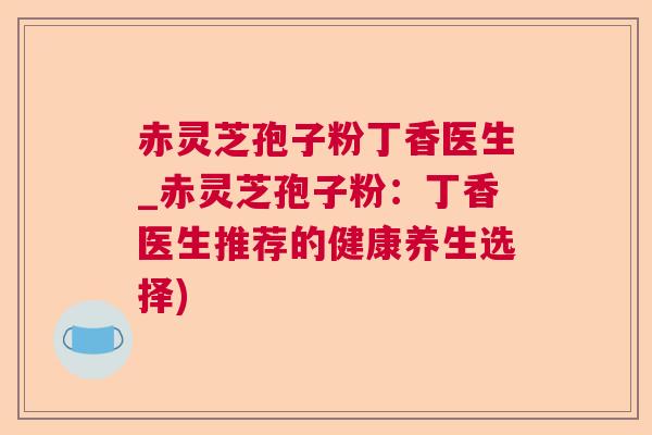 赤灵芝孢子粉丁香医生_赤灵芝孢子粉：丁香医生推荐的健康养生选择)