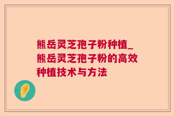 熊岳灵芝孢子粉种植_熊岳灵芝孢子粉的高效种植技术与方法