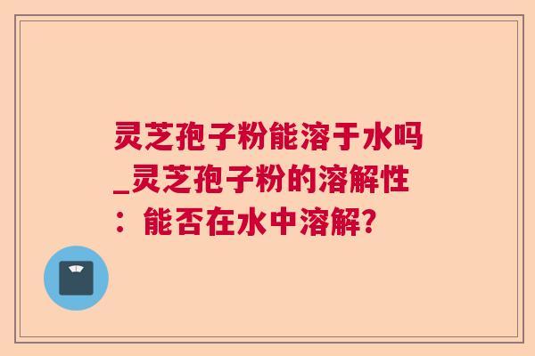 灵芝孢子粉能溶于水吗_灵芝孢子粉的溶解性：能否在水中溶解？