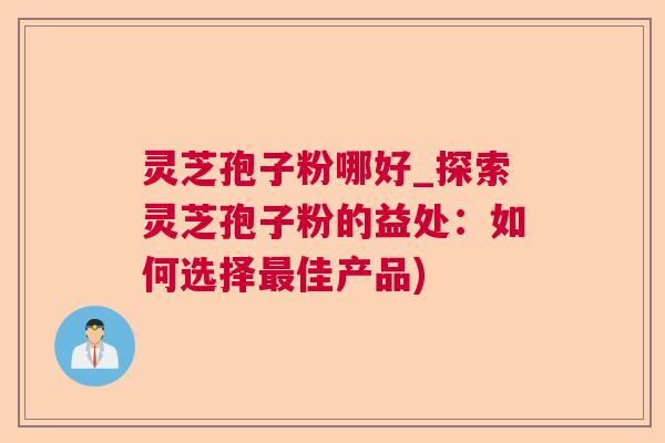 灵芝孢子粉哪好_探索灵芝孢子粉的益处：如何选择最佳产品)
