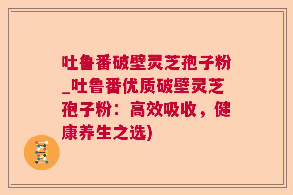 吐鲁番破壁灵芝孢子粉_吐鲁番优质破壁灵芝孢子粉：高效吸收，健康养生之选)