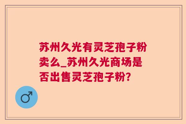 苏州久光有灵芝孢子粉卖么_苏州久光商场是否出售灵芝孢子粉？