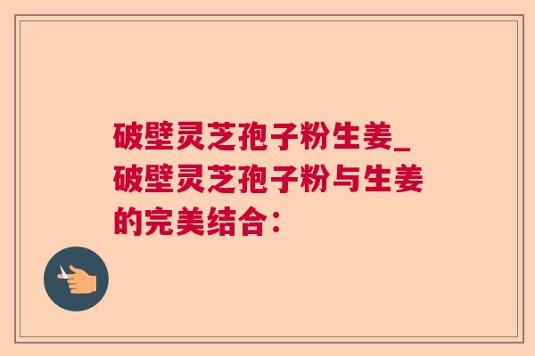 破壁灵芝孢子粉生姜_破壁灵芝孢子粉与生姜的完美结合: 破壁灵芝孢子粉生姜_破壁灵芝孢子粉与生姜的完美结合: