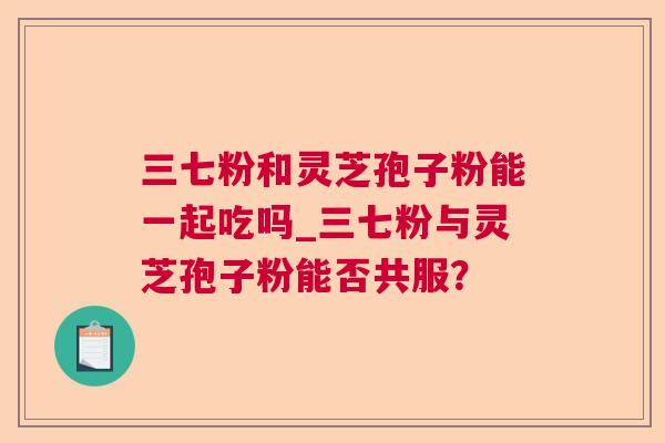 三七粉和灵芝孢子粉能一起吃吗_三七粉与灵芝孢子粉能否共服？