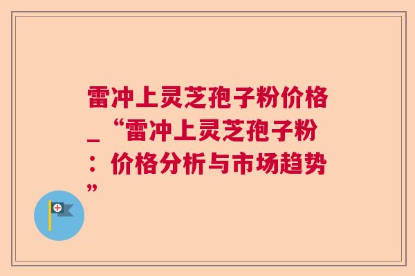 雷冲上灵芝孢子粉价格_“雷冲上灵芝孢子粉：价格分析与市场趋势”