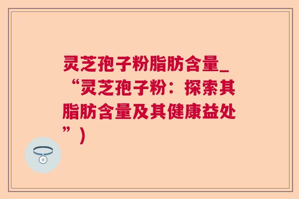 灵芝孢子粉脂肪含量_“灵芝孢子粉：探索其脂肪含量及其健康益处”)
