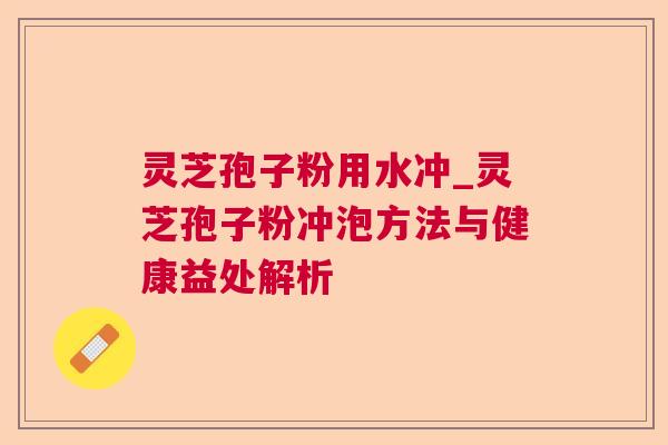 灵芝孢子粉用水冲_灵芝孢子粉冲泡方法与健康益处解析