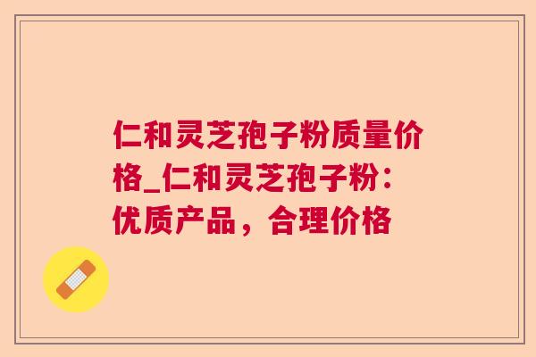仁和灵芝孢子粉质量价格_仁和灵芝孢子粉：优质产品，合理价格