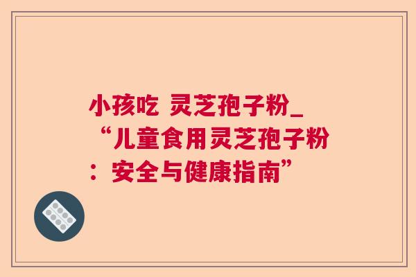 小孩吃 灵芝孢子粉_“儿童食用灵芝孢子粉：安全与健康指南”
