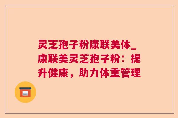 灵芝孢子粉康联美体_康联美灵芝孢子粉：提升健康，助力体重管理