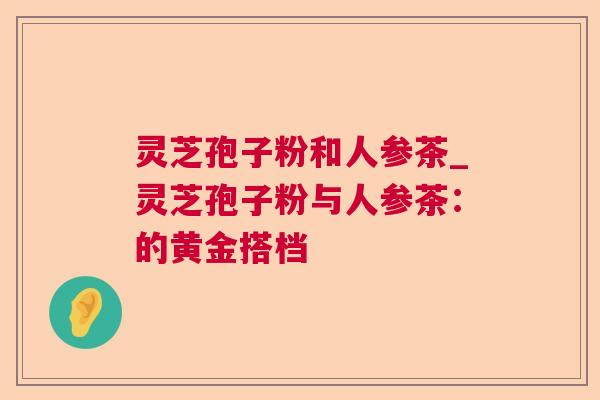 灵芝孢子粉和人参茶_灵芝孢子粉与人参茶:的黄金搭档 灵芝孢子粉和人参茶_灵芝孢子粉与人参茶:的黄金搭档