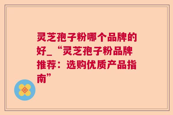 灵芝孢子粉哪个品牌的好_“灵芝孢子粉品牌推荐：选购优质产品指南”