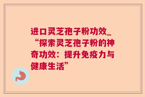 进口灵芝孢子粉功效_“探索灵芝孢子粉的神奇功效：提升免疫力与健康生活”