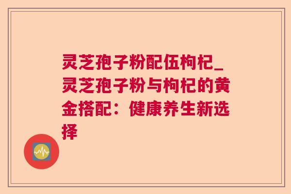 灵芝孢子粉配伍枸杞_灵芝孢子粉与枸杞的黄金搭配：健康养生新选择