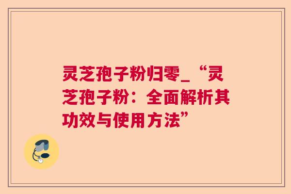 灵芝孢子粉归零_“灵芝孢子粉:全面解析其功效与使用方法” 灵芝孢子粉归零_“灵芝孢子粉:全面解析其功效与使用方法”
