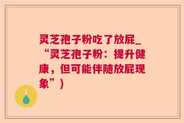 灵芝孢子粉吃了放屁_“灵芝孢子粉:提升健康,但可能伴随放屁现象”) 灵芝孢子粉吃了放屁_“灵芝孢子粉:提升健康,但可能伴随放屁现象”)