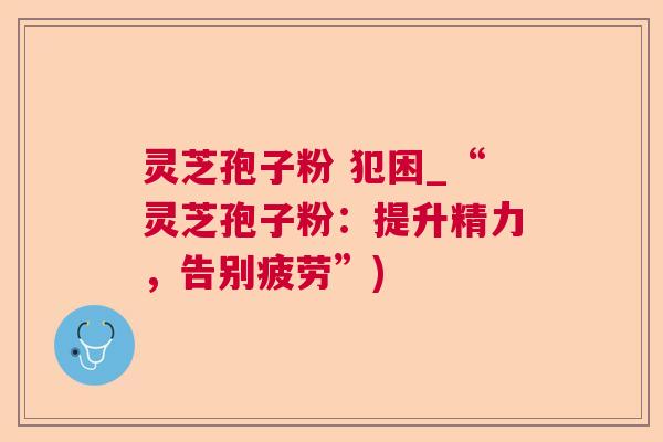 灵芝孢子粉 犯困_“灵芝孢子粉:提升精力,告别疲劳”) 灵芝孢子粉 犯困_“灵芝孢子粉:提升精力,告别疲劳”)