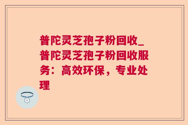 普陀灵芝孢子粉回收_普陀灵芝孢子粉回收服务:高效环保,专业处理 普陀灵芝孢子粉回收_普陀灵芝孢子粉回收服务:高效环保,专业处理