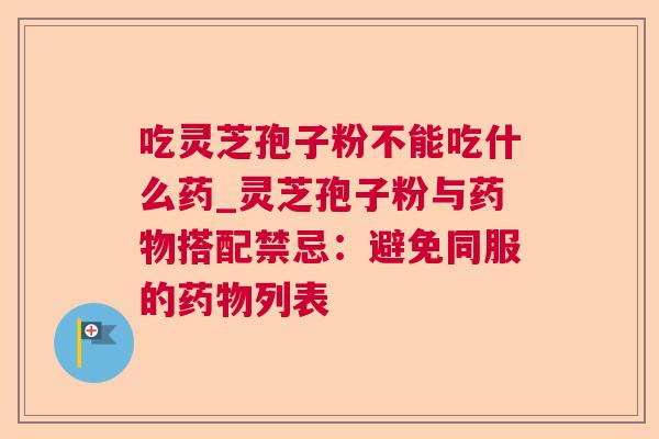 吃灵芝孢子粉不能吃什么药_灵芝孢子粉与搭配禁忌:避免同服的列表 吃灵芝孢子粉不能吃什么药_灵芝孢子粉与搭配禁忌:避免同服的列表