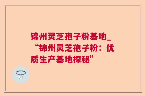 锦州灵芝孢子粉基地_“锦州灵芝孢子粉：优质生产基地探秘”