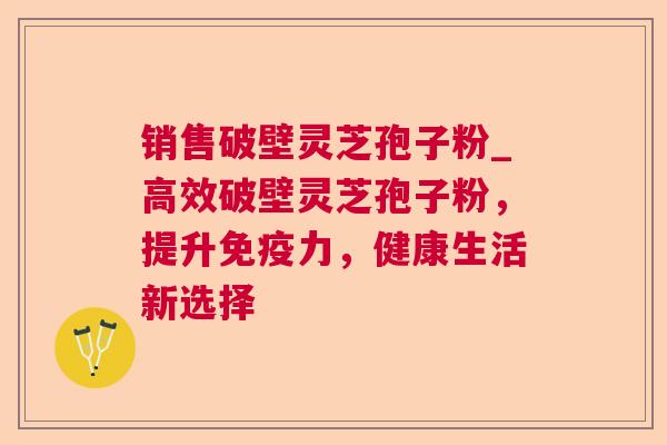 销售破壁灵芝孢子粉_高效破壁灵芝孢子粉，提升免疫力，健康生活新选择